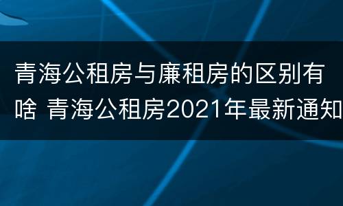 青海公租房与廉租房的区别有啥 青海公租房2021年最新通知