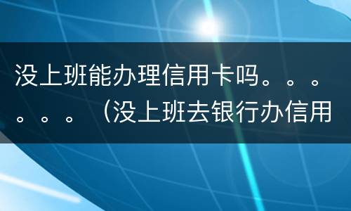 没上班能办理信用卡吗。。。。。。（没上班去银行办信用卡能批吗）