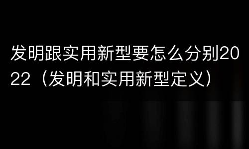 发明跟实用新型要怎么分别2022（发明和实用新型定义）