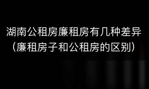湖南公租房廉租房有几种差异（廉租房子和公租房的区别）