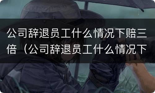 公司辞退员工什么情况下赔三倍（公司辞退员工什么情况下赔三倍工资）