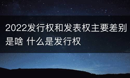 2022发行权和发表权主要差别是啥 什么是发行权