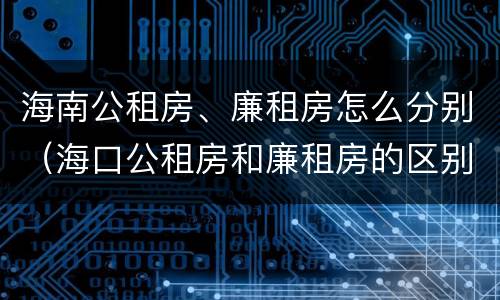 海南公租房、廉租房怎么分别（海口公租房和廉租房的区别）