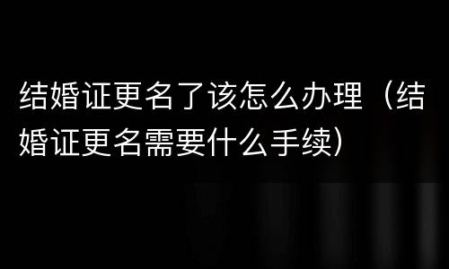 结婚证更名了该怎么办理（结婚证更名需要什么手续）