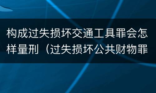 构成过失损坏交通工具罪会怎样量刑（过失损坏公共财物罪）