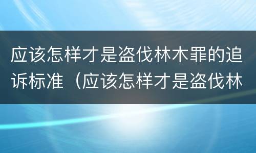 应该怎样才是盗伐林木罪的追诉标准（应该怎样才是盗伐林木罪的追诉标准呢）