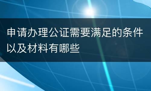 申请办理公证需要满足的条件以及材料有哪些