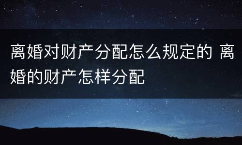 离婚对财产分配怎么规定的 离婚的财产怎样分配