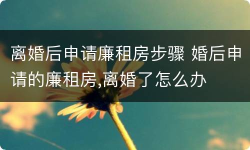 离婚后申请廉租房步骤 婚后申请的廉租房,离婚了怎么办