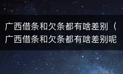 广西借条和欠条都有啥差别（广西借条和欠条都有啥差别呢）