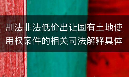 刑法非法低价出让国有土地使用权案件的相关司法解释具体是什么重要内容