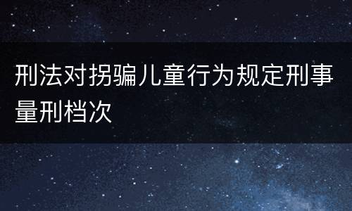 刑法对拐骗儿童行为规定刑事量刑档次