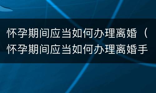 怀孕期间应当如何办理离婚（怀孕期间应当如何办理离婚手续）