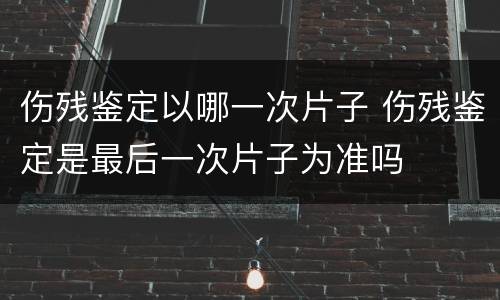 伤残鉴定以哪一次片子 伤残鉴定是最后一次片子为准吗