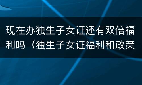 现在办独生子女证还有双倍福利吗（独生子女证福利和政策）