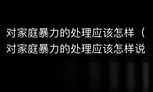 对家庭暴力的处理应该怎样（对家庭暴力的处理应该怎样说）