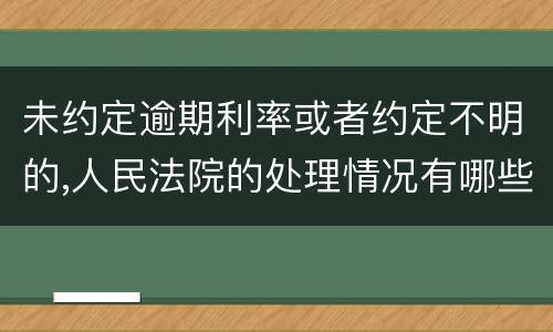 未约定逾期利率或者约定不明的,人民法院的处理情况有哪些