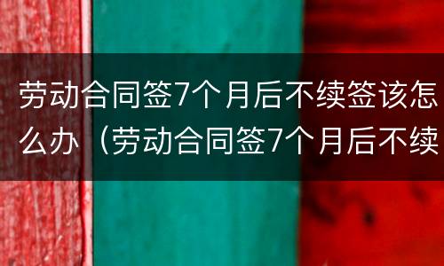 劳动合同签7个月后不续签该怎么办（劳动合同签7个月后不续签该怎么办呢）