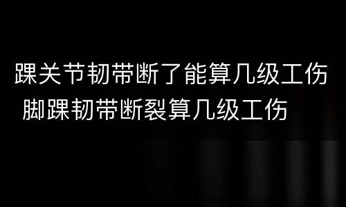 踝关节韧带断了能算几级工伤 脚踝韧带断裂算几级工伤