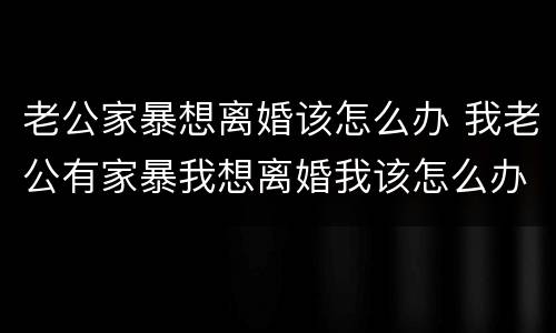 老公家暴想离婚该怎么办 我老公有家暴我想离婚我该怎么办