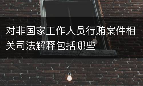 对非国家工作人员行贿案件相关司法解释包括哪些