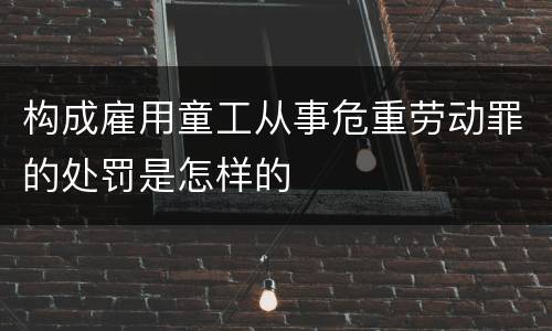 构成雇用童工从事危重劳动罪的处罚是怎样的