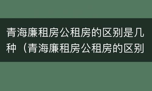 青海廉租房公租房的区别是几种（青海廉租房公租房的区别是几种房子）