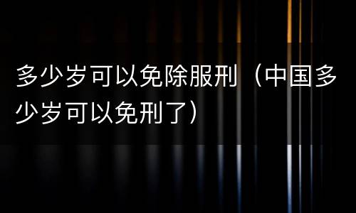 多少岁可以免除服刑（中国多少岁可以免刑了）