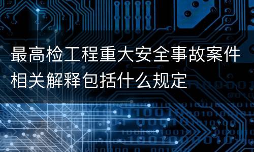 最高检工程重大安全事故案件相关解释包括什么规定