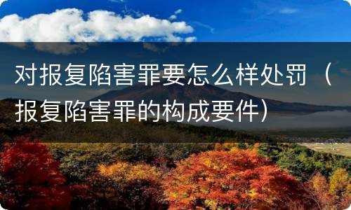 对报复陷害罪要怎么样处罚（报复陷害罪的构成要件）