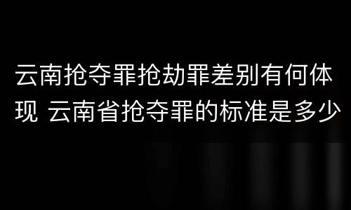 云南抢夺罪抢劫罪差别有何体现 云南省抢夺罪的标准是多少?