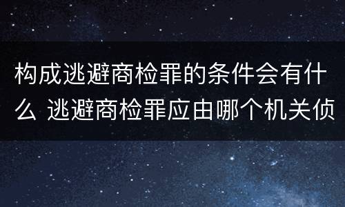 构成逃避商检罪的条件会有什么 逃避商检罪应由哪个机关侦办