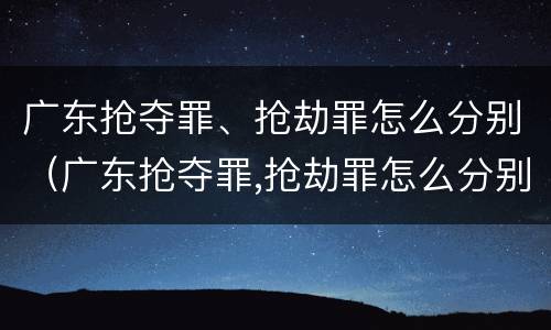 广东抢夺罪、抢劫罪怎么分别（广东抢夺罪,抢劫罪怎么分别认定）