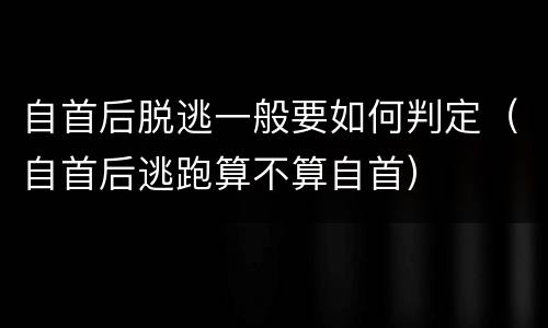 自首后脱逃一般要如何判定（自首后逃跑算不算自首）