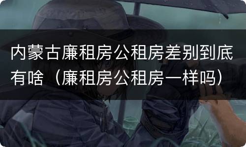 内蒙古廉租房公租房差别到底有啥（廉租房公租房一样吗）