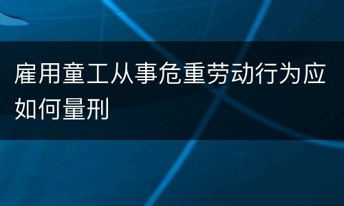 雇用童工从事危重劳动行为应如何量刑