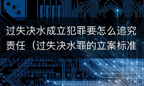 过失决水成立犯罪要怎么追究责任（过失决水罪的立案标准）