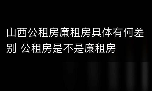 山西公租房廉租房具体有何差别 公租房是不是廉租房