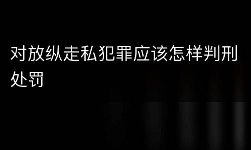 对放纵走私犯罪应该怎样判刑处罚