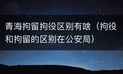 青海拘留拘役区别有啥（拘役和拘留的区别在公安局）