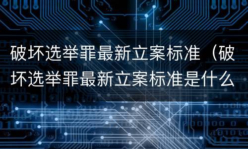 破坏选举罪最新立案标准（破坏选举罪最新立案标准是什么）