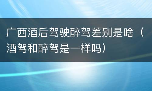 广西酒后驾驶醉驾差别是啥（酒驾和醉驾是一样吗）