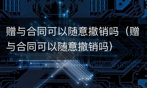 赠与合同可以随意撤销吗（赠与合同可以随意撤销吗）