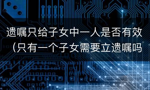 遗嘱只给子女中一人是否有效（只有一个子女需要立遗嘱吗）