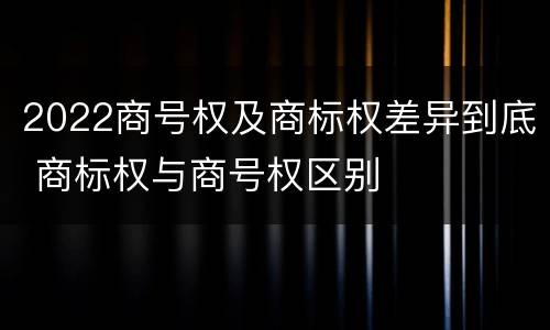 2022商号权及商标权差异到底 商标权与商号权区别