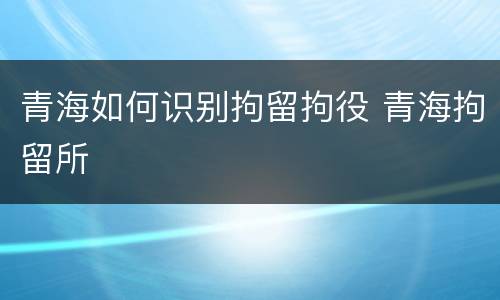 青海如何识别拘留拘役 青海拘留所