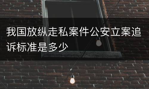 我国放纵走私案件公安立案追诉标准是多少