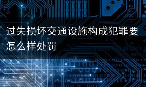 过失损坏交通设施构成犯罪要怎么样处罚
