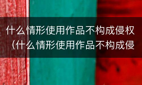 什么情形使用作品不构成侵权（什么情形使用作品不构成侵权行为）