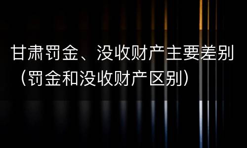 甘肃罚金、没收财产主要差别（罚金和没收财产区别）